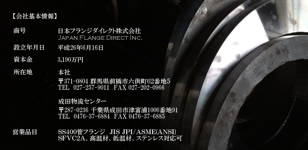 会社基本情報｜商号：日本フランジダイレクト株式会社（JAPAN FLANGE DIRECT INC.）。設立年月日：平成26年6月16日。所在地：本社　群馬県前橋市六供町62番地5。配送センター　東京都江東区青海4-6-16。営業品目：SS400管フランジ（JIS JPI/ASME(ANSI)）SFVC2A、高温材、低温材、ステンレス対応可